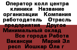 Оператор колл-центра клиники › Название организации ­ Компания-работодатель › Отрасль предприятия ­ Другое › Минимальный оклад ­ 30 000 - Все города Работа » Вакансии   . Марий Эл респ.,Йошкар-Ола г.